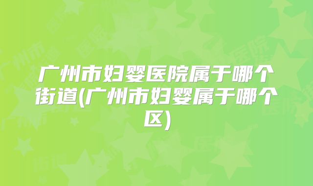 广州市妇婴医院属于哪个街道(广州市妇婴属于哪个区)