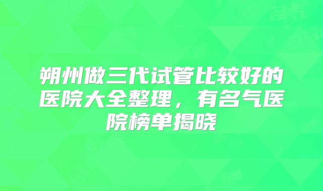 朔州做三代试管比较好的医院大全整理，有名气医院榜单揭晓