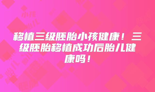 移植三级胚胎小孩健康！三级胚胎移植成功后胎儿健康吗！