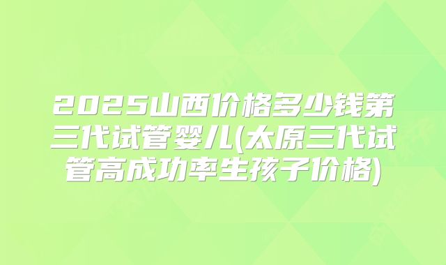 2025山西价格多少钱第三代试管婴儿(太原三代试管高成功率生孩子价格)