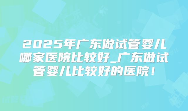 2025年广东做试管婴儿哪家医院比较好_广东做试管婴儿比较好的医院!