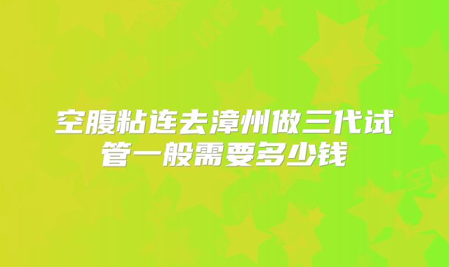空腹粘连去漳州做三代试管一般需要多少钱