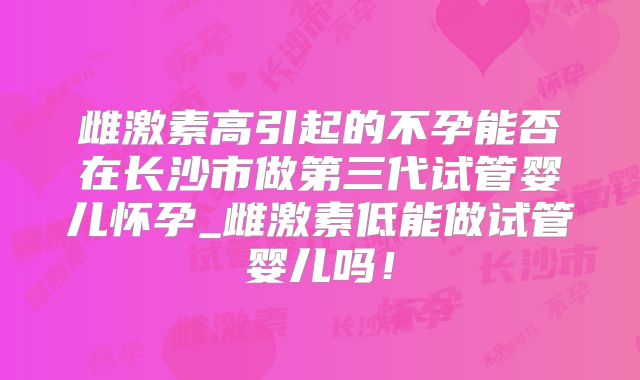 雌激素高引起的不孕能否在长沙市做第三代试管婴儿怀孕_雌激素低能做试管婴儿吗!