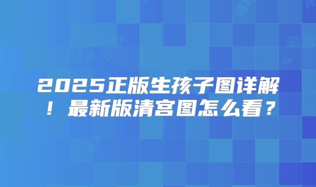 2025正版生孩子图详解！最新版清宫图怎么看？