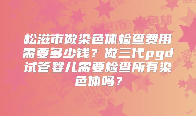 松滋市做染色体检查费用需要多少钱？做三代pgd试管婴儿需要检查所有染色体吗？