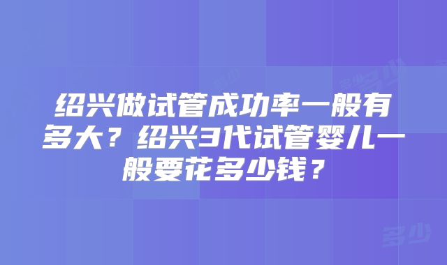 绍兴做试管成功率一般有多大？绍兴3代试管婴儿一般要花多少钱？