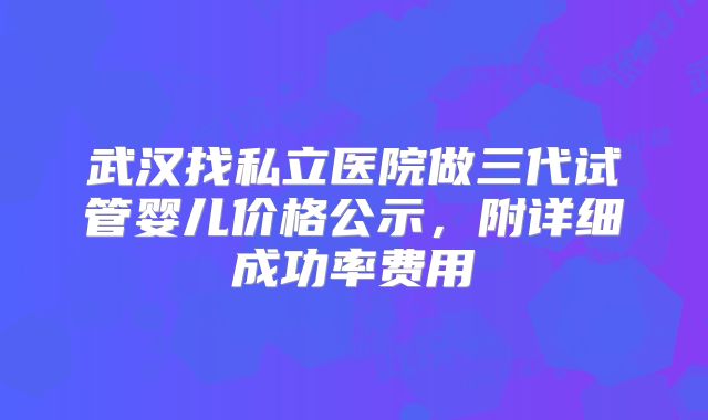 武汉找私立医院做三代试管婴儿价格公示,附详细成功率费用