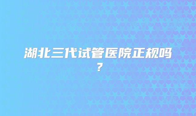 湖北三代试管医院正规吗？
