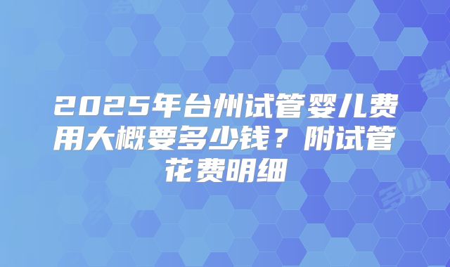 2025年台州试管婴儿费用大概要多少钱？附试管花费明细