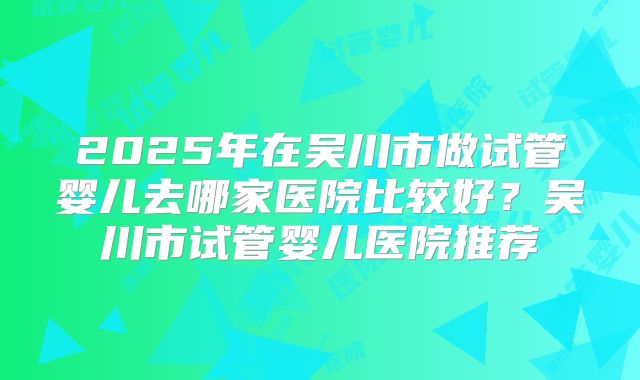 2025年在吴川市做试管婴儿去哪家医院比较好？吴川市试管婴儿医院推荐