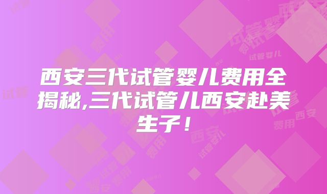 西安三代试管婴儿费用全揭秘,三代试管儿西安赴美生子！