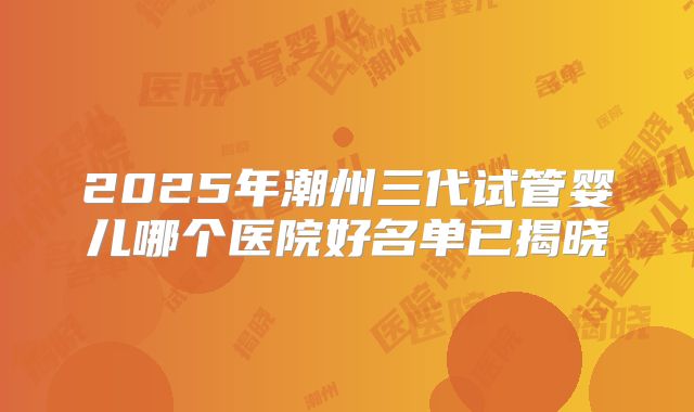 2025年潮州三代试管婴儿哪个医院好名单已揭晓