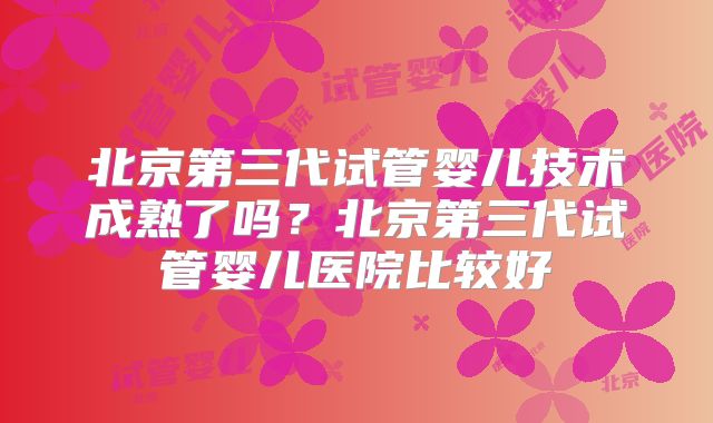 北京第三代试管婴儿技术成熟了吗？北京第三代试管婴儿医院比较好
