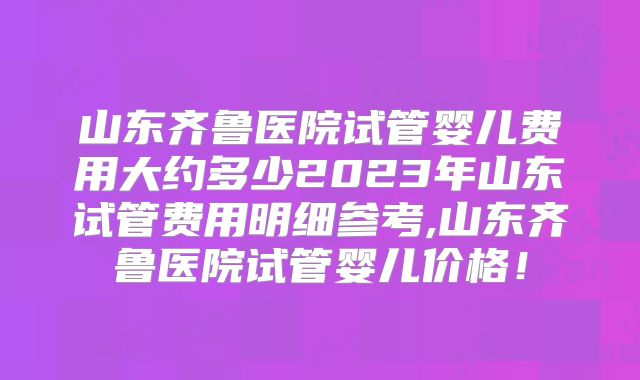 山东齐鲁医院试管婴儿费用大约多少2023年山东试管费用明细参考,山东齐鲁医院试管婴儿价格！