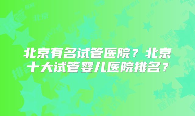 北京有名试管医院？北京十大试管婴儿医院排名？