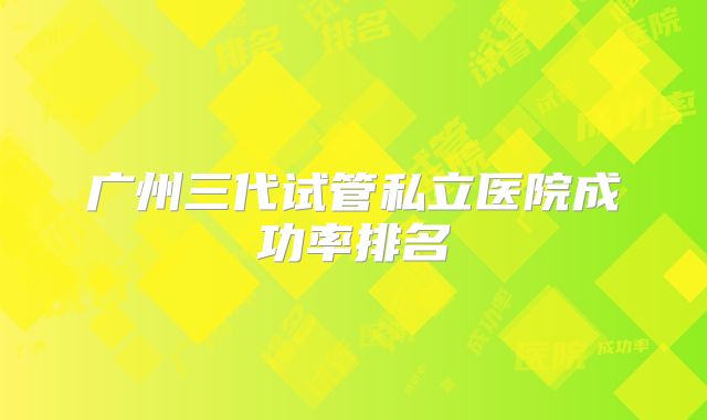 广州三代试管私立医院成功率排名