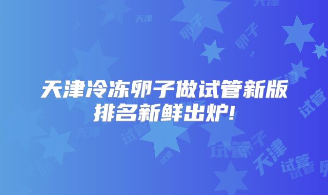 天津冷冻卵子做试管新版排名新鲜出炉!