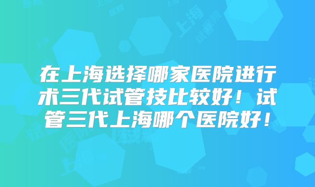 在上海选择哪家医院进行术三代试管技比较好！试管三代上海哪个医院好！