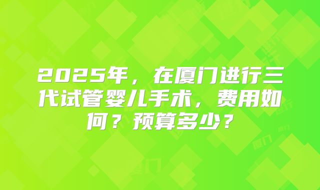 2025年，在厦门进行三代试管婴儿手术，费用如何？预算多少？