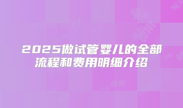 2025做试管婴儿的全部流程和费用明细介绍