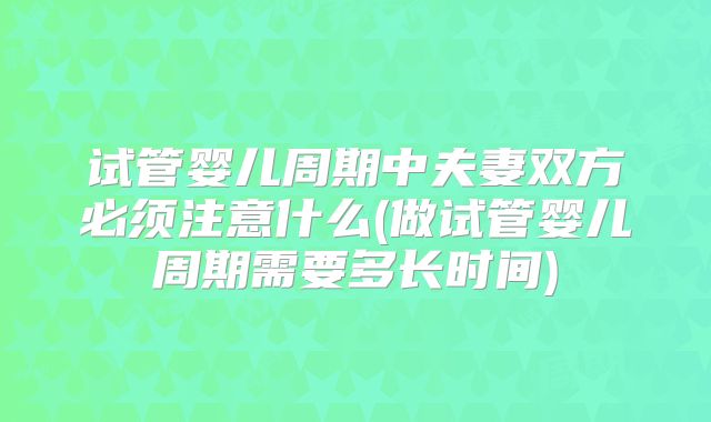 试管婴儿周期中夫妻双方必须注意什么(做试管婴儿周期需要多长时间)