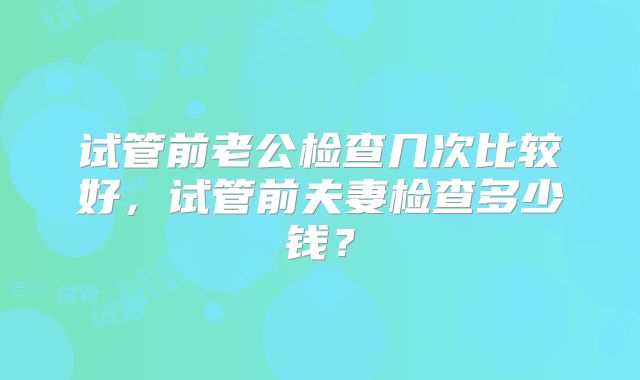试管前老公检查几次比较好，试管前夫妻检查多少钱？