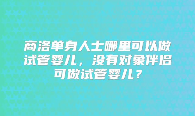 商洛单身人士哪里可以做试管婴儿,没有对象伴侣可做试管婴儿?