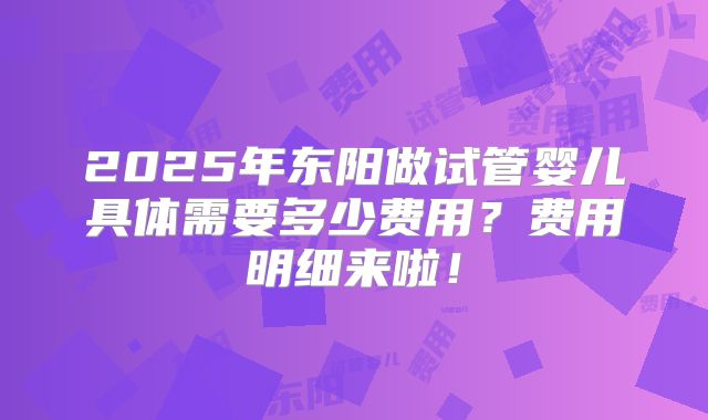 2025年东阳做试管婴儿具体需要多少费用?费用明细来啦!