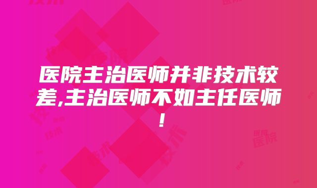 医院主治医师并非技术较差,主治医师不如主任医师!