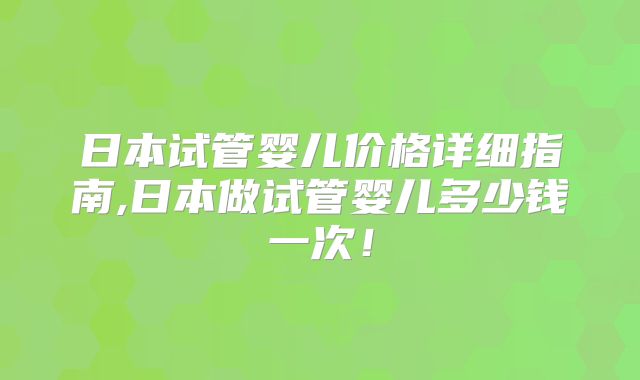日本试管婴儿价格详细指南,日本做试管婴儿多少钱一次！