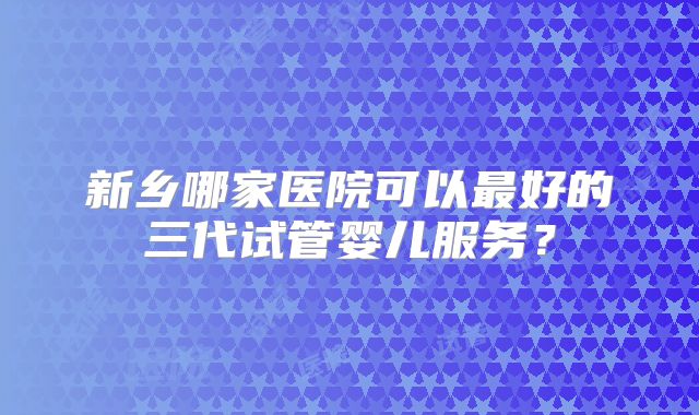 新乡哪家医院可以最好的三代试管婴儿服务？