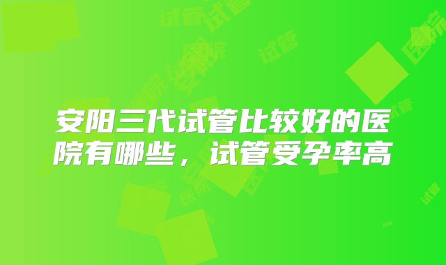 安阳三代试管比较好的医院有哪些,试管受孕率高