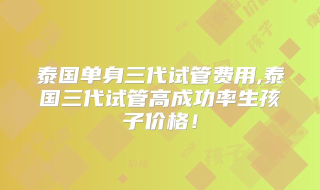 泰国单身三代试管费用,泰国三代试管高成功率生孩子价格!