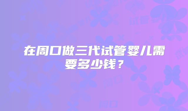 在周口做三代试管婴儿需要多少钱？