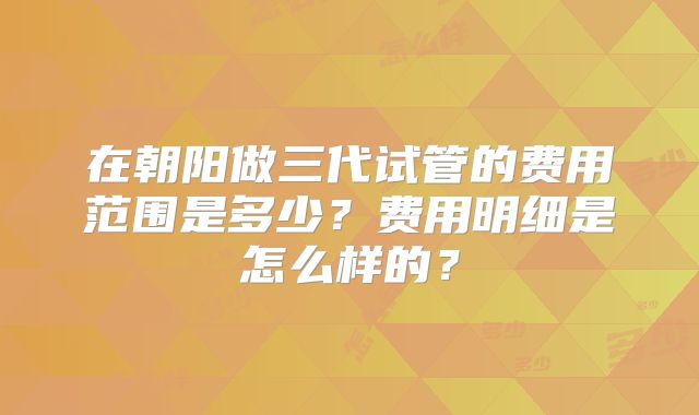 在朝阳做三代试管的费用范围是多少?费用明细是怎么样的?