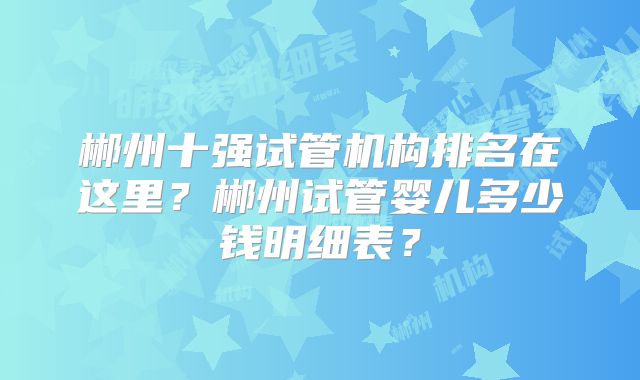 郴州十强试管机构排名在这里？郴州试管婴儿多少钱明细表？