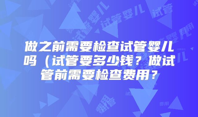 做之前需要检查试管婴儿吗(试管要多少钱?做试管前需要检查费用?