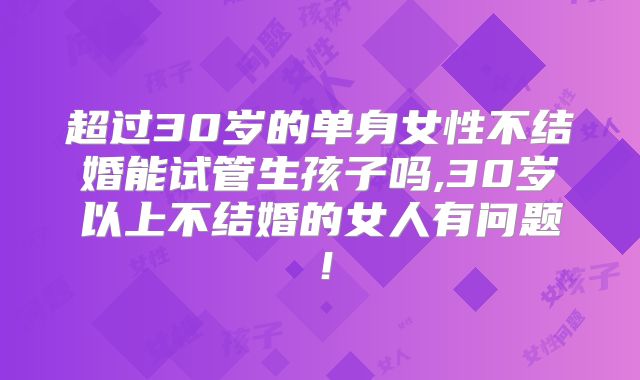 超过30岁的单身女性不结婚能试管生孩子吗,30岁以上不结婚的女人有问题！