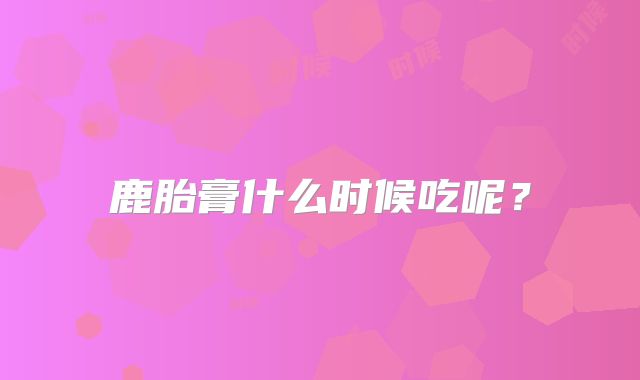 鹿胎膏什么时候吃呢？