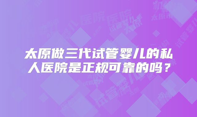 太原做三代试管婴儿的私人医院是正规可靠的吗？