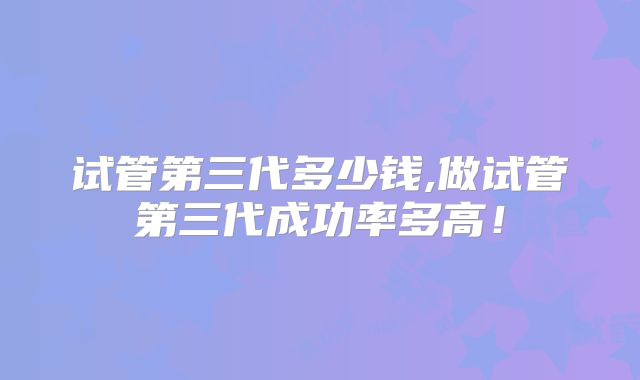 试管第三代多少钱,做试管第三代成功率多高!