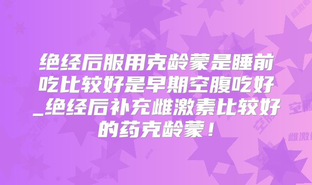 绝经后服用克龄蒙是睡前吃比较好是早期空腹吃好_绝经后补充雌激素比较好的药克龄蒙!