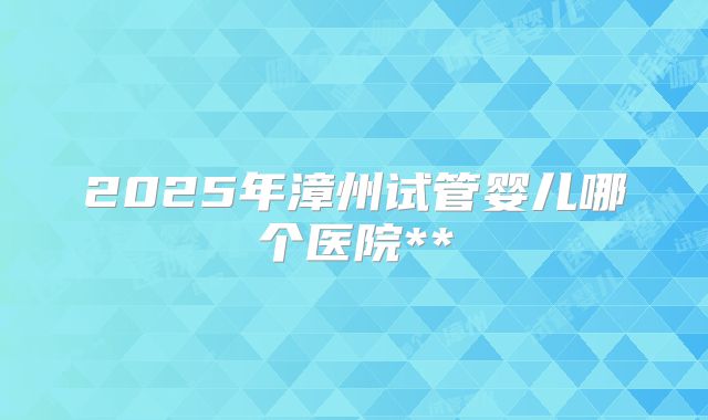 2025年漳州试管婴儿哪个医院**