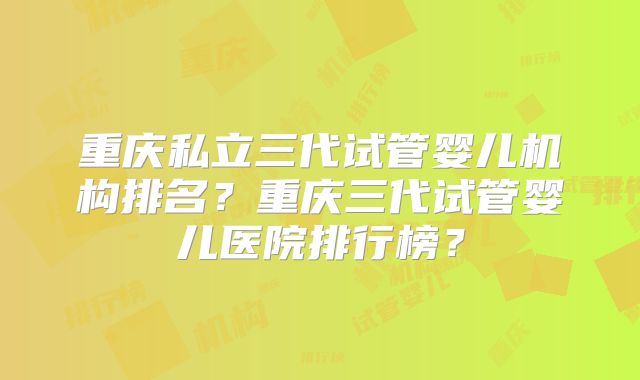 重庆私立三代试管婴儿机构排名？重庆三代试管婴儿医院排行榜？