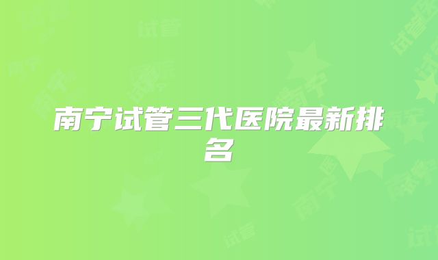 南宁试管三代医院最新排名