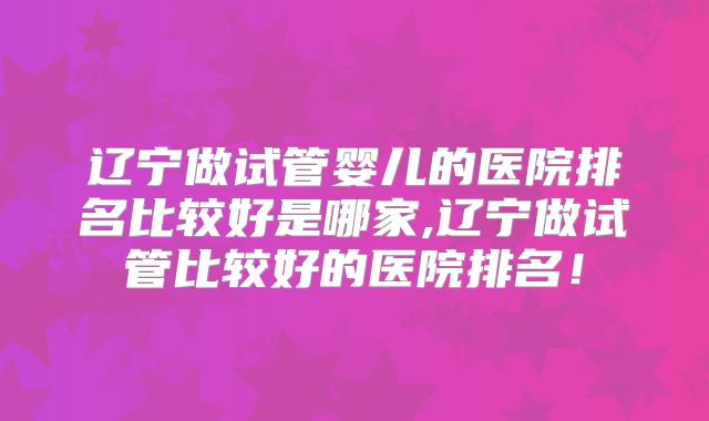 辽宁做试管婴儿的医院排名比较好是哪家,辽宁做试管比较好的医院排名！