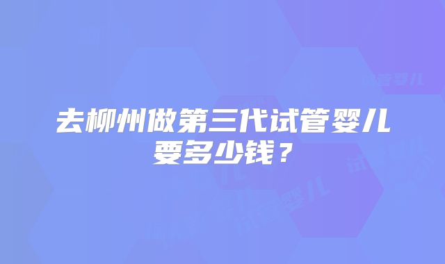 去柳州做第三代试管婴儿要多少钱?