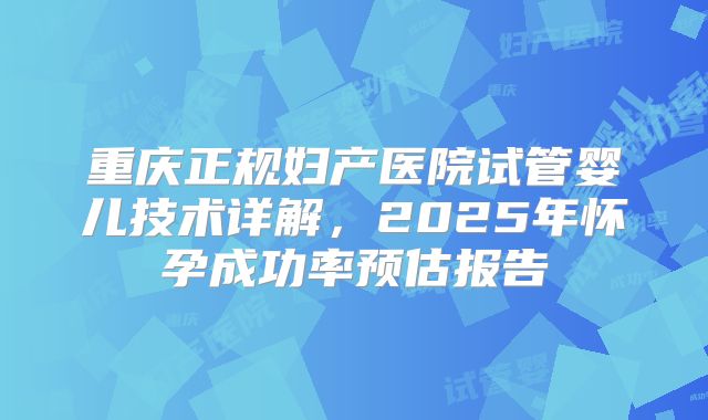 重庆正规妇产医院试管婴儿技术详解，2025年怀孕成功率预估报告