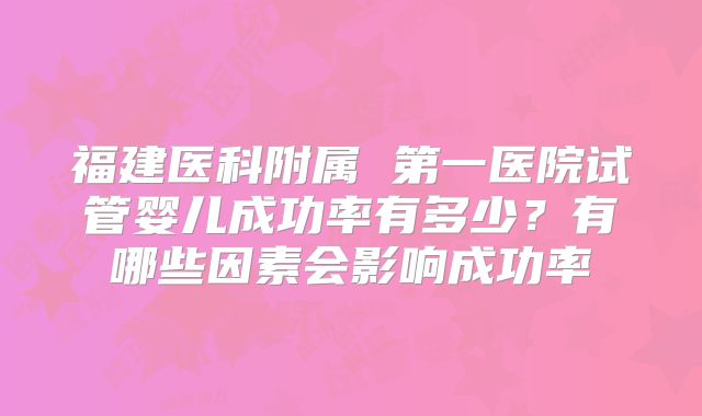 福建医科附属 第一医院试管婴儿成功率有多少?有哪些因素会影响成功率