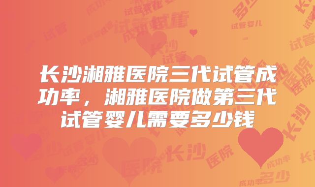 长沙湘雅医院三代试管成功率，湘雅医院做第三代试管婴儿需要多少钱